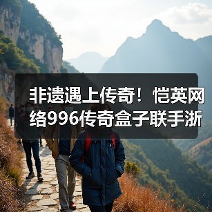 非遗遇上传奇！恺英网络996传奇盒子联手浙江文交所启动“了不起的传奇人”项目（图3）